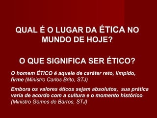 QUAL É O LUGAR DA ÉTICA NO
MUNDO DE HOJE?
O QUE SIGNIFICA SER ÉTICO?
O homem ÉTICO é aquele de caráter reto, límpido,
firme (Ministro Carlos Brito, STJ)
Embora os valores éticos sejam absolutos, sua prática
varia de acordo com a cultura e o momento histórico
(Ministro Gomes de Barros, STJ)