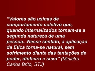 “Valores são usinas de
comportamento coletivo que,
quando internalizados tornam-se a
segunda natureza de uma
pessoa...Nesse sentido, a aplicação
da Ética torna-se natural, sem
sofrimento diante das tentações de
poder, dinheiro e sexo” (Ministro
Carlos Brito, STJ)