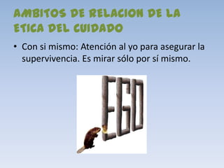 AMBITOS DE RELACION DE LA
ETICA DEL CUIDADO
• Con si mismo: Atención al yo para asegurar la
  supervivencia. Es mirar sólo por sí mismo.
 
