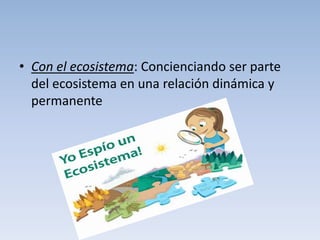 • Con el ecosistema: Concienciando ser parte
  del ecosistema en una relación dinámica y
  permanente
 