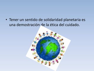 • Tener un sentido de solidaridad planetaria es
  una demostración de la ética del cuidado.
 