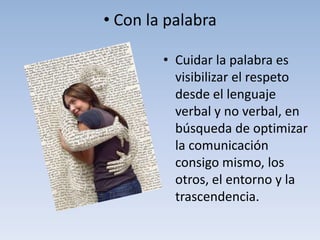 • Con la palabra

        • Cuidar la palabra es
          visibilizar el respeto
          desde el lenguaje
          verbal y no verbal, en
          búsqueda de optimizar
          la comunicación
          consigo mismo, los
          otros, el entorno y la
          trascendencia.
 
