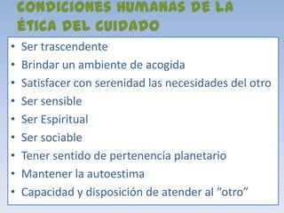 Condiciones Humanas de la
    ética del cuidado
•   Ser trascendente
•   Brindar un ambiente de acogida
•   Satisfacer con serenidad las necesidades del otro
•   Ser sensible
•   Ser Espiritual
•   Ser sociable
•   Tener sentido de pertenencia planetario
•   Mantener la autoestima
•   Capacidad y disposición de atender al “otro”
 