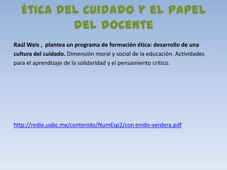Ética del cuidado y el papel
          del docente
Raúl Weis , plantea un programa de formación ética: desarrollo de una
cultura del cuidado. Dimensión moral y social de la educación. Actividades
para el aprendizaje de la solidaridad y el pensamiento crítico.




http://redie.uabc.mx/contenido/NumEsp2/con enido-verdera.pdf
 