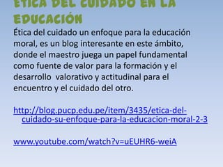 Ética del cuidado en la
educación
Ética del cuidado un enfoque para la educación
moral, es un blog interesante en este ámbito,
donde el maestro juega un papel fundamental
como fuente de valor para la formación y el
desarrollo valorativo y actitudinal para el
encuentro y el cuidado del otro.

http://blog.pucp.edu.pe/item/3435/etica-del-
  cuidado-su-enfoque-para-la-educacion-moral-2-3

www.youtube.com/watch?v=uEUHR6-weiA
 