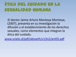 Ética del cuidado en la
sexualidad humana

 El doctor Jaime Arturo Montoya Montoya,
 (2007), presenta en su investigación la
 difusión y el establecimiento de los derechos
 sexuales, como elementos que integran la
 ética del cuidado.
www.scielo.d/pdf/abioeth/v13n2/art03.pdf
 