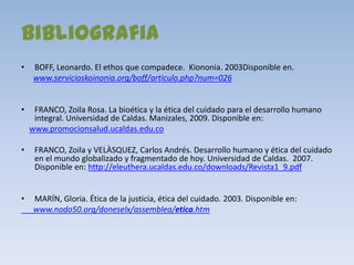 bibliografia
•    BOFF, Leonardo. El ethos que compadece. Kiononia. 2003Disponible en.
     www.servicioskoinonia.org/boff/articulo.php?num=026


•    FRANCO, Zoila Rosa. La bioética y la ética del cuidado para el desarrollo humano
     integral. Universidad de Caldas. Manizales, 2009. Disponible en:
    www.promocionsalud.ucaldas.edu.co

•    FRANCO, Zoila y VELÀSQUEZ, Carlos Andrés. Desarrollo humano y ética del cuidado
     en el mundo globalizado y fragmentado de hoy. Universidad de Caldas. 2007.
     Disponible en: http://eleuthera.ucaldas.edu.co/downloads/Revista1_9.pdf


•    MARÍN, Gloria. Ética de la justicia, ética del cuidado. 2003. Disponible en:
     www.nodo50.org/doneselx/assemblea/etica.htm
 