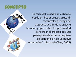 Concepto
           La ética del cuidado se entiende
           desde el “Poder prever, prevenir
                     y controlar el riesgo de
             autodestrucción de la especie
       humana y aprovechar la oportunidad
              para crear el proceso de auto
            percepción de especie requiere
               de la definición de un nuevo
        orden ético” (Bernardo Toro, 2005)
 