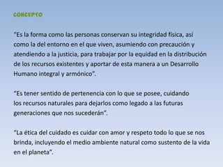 CONCEPTO


“Es la forma como las personas conservan su integridad física, así
como la del entorno en el que viven, asumiendo con precaución y
atendiendo a la justicia, para trabajar por la equidad en la distribución
de los recursos existentes y aportar de esta manera a un Desarrollo
Humano integral y armónico”.

“Es tener sentido de pertenencia con lo que se posee, cuidando
los recursos naturales para dejarlos como legado a las futuras
generaciones que nos sucederán”.

“La ética del cuidado es cuidar con amor y respeto todo lo que se nos
brinda, incluyendo el medio ambiente natural como sustento de la vida
en el planeta”.
 