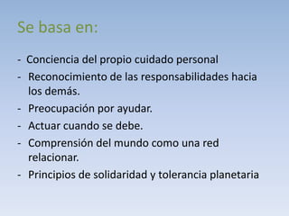 Se basa en:
- Conciencia del propio cuidado personal
- Reconocimiento de las responsabilidades hacia
  los demás.
- Preocupación por ayudar.
- Actuar cuando se debe.
- Comprensión del mundo como una red
  relacionar.
- Principios de solidaridad y tolerancia planetaria
 