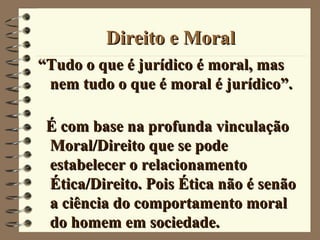 Direito e MoralDireito e Moral
““Tudo o que é jurídico é moral, masTudo o que é jurídico é moral, mas
nem tudo o que é moral é jurídico”.nem tudo o que é moral é jurídico”.
É com base na profunda vinculaçãoÉ com base na profunda vinculação
Moral/Direito que se podeMoral/Direito que se pode
estabelecer o relacionamentoestabelecer o relacionamento
Ética/Direito. Pois Ética não é senãoÉtica/Direito. Pois Ética não é senão
a ciência do comportamento morala ciência do comportamento moral
do homem em sociedade.do homem em sociedade.
 