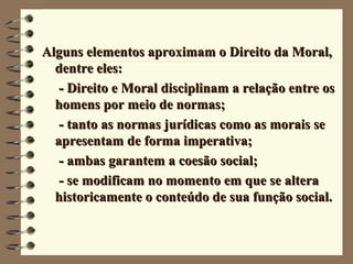 Alguns elementos aproximam o Direito da Moral,Alguns elementos aproximam o Direito da Moral,
dentre eles:dentre eles:
- Direito e Moral disciplinam a relação entre os- Direito e Moral disciplinam a relação entre os
homens por meio de normas;homens por meio de normas;
- tanto as normas jurídicas como as morais se- tanto as normas jurídicas como as morais se
apresentam de forma imperativa;apresentam de forma imperativa;
- ambas garantem a coesão social;- ambas garantem a coesão social;
- se modificam no momento em que se altera- se modificam no momento em que se altera
historicamente o conteúdo de sua função social.historicamente o conteúdo de sua função social.
 