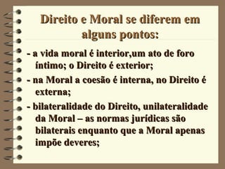 Direito e Moral se diferem emDireito e Moral se diferem em
alguns pontos:alguns pontos:
- a vida moral é interior,um ato de foro- a vida moral é interior,um ato de foro
íntimo; o Direito é exterior;íntimo; o Direito é exterior;
- na Moral a coesão é interna, no Direito é- na Moral a coesão é interna, no Direito é
externa;externa;
- bilateralidade do Direito, unilateralidade- bilateralidade do Direito, unilateralidade
da Moral – as normas jurídicas sãoda Moral – as normas jurídicas são
bilaterais enquanto que a Moral apenasbilaterais enquanto que a Moral apenas
impõe deveres;impõe deveres;
 