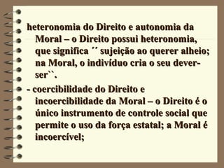 heteronomia do Direito e autonomia daheteronomia do Direito e autonomia da
Moral – o Direito possui heteronomia,Moral – o Direito possui heteronomia,
que significa ´´ sujeição ao querer alheio;que significa ´´ sujeição ao querer alheio;
na Moral, o indivíduo cria o seu dever-na Moral, o indivíduo cria o seu dever-
ser``.ser``.
- coercibilidade do Direito e- coercibilidade do Direito e
incoercibilidade da Moral – o Direito é oincoercibilidade da Moral – o Direito é o
único instrumento de controle social queúnico instrumento de controle social que
permite o uso da força estatal; a Moral épermite o uso da força estatal; a Moral é
incoercível;incoercível;
 
