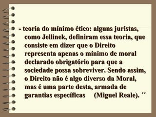 - teoria do mínimo ético: alguns juristas,- teoria do mínimo ético: alguns juristas,
como Jellinek, definiram essa teoria, quecomo Jellinek, definiram essa teoria, que
consiste em dizer que o Direitoconsiste em dizer que o Direito
representa apenas o mínimo de moralrepresenta apenas o mínimo de moral
declarado obrigatório para que adeclarado obrigatório para que a
sociedade possa sobreviver. Sendo assim,sociedade possa sobreviver. Sendo assim,
o Direito não é algo diverso da Moral,o Direito não é algo diverso da Moral,
mas é uma parte desta, armada demas é uma parte desta, armada de
garantias específicas (Miguel Reale). ´´garantias específicas (Miguel Reale). ´´
 