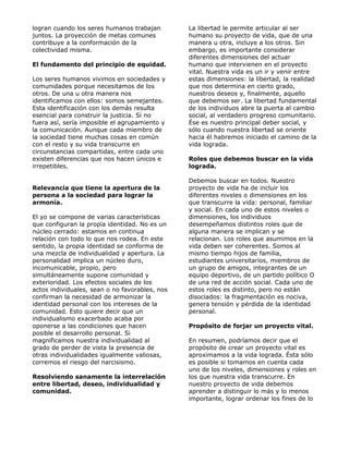 logran cuando los seres humanos trabajan        La libertad le permite articular al ser
juntos. La proyección de metas comunes          humano su proyecto de vida, que de una
contribuye a la conformación de la              manera u otra, incluye a los otros. Sin
colectividad misma.                             embargo, es importante considerar
                                                diferentes dimensiones del actuar
El fundamento del principio de equidad.         humano que intervienen en el proyecto
                                                vital. Nuestra vida es un ir y venir entre
Los seres humanos vivimos en sociedades y       estas dimensiones: la libertad, la realidad
comunidades porque necesitamos de los           que nos determina en cierto grado,
otros. De una u otra manera nos                 nuestros deseos y, finalmente, aquello
identificamos con ellos: somos semejantes.      que debemos ser. La libertad fundamental
Esta identificación con los demás resulta       de los individuos abre la puerta al cambio
esencial para construir la justicia. Si no      social, al verdadero progreso comunitario.
fuera así, sería imposible el agrupamiento y    Ése es nuestro principal deber social, y
la comunicación. Aunque cada miembro de         sólo cuando nuestra libertad se oriente
la sociedad tiene muchas cosas en común         hacia él habremos iniciado el camino de la
con el resto y su vida transcurre en            vida lograda.
circunstancias compartidas, entre cada uno
existen diferencias que nos hacen únicos e      Roles que debemos buscar en la vida
irrepetibles.                                   lograda.

                                                Debemos buscar en todos. Nuestro
Relevancia que tiene la apertura de la          proyecto de vida ha de incluir los
persona a la sociedad para lograr la            diferentes niveles o dimensiones en los
armonía.                                        que transcurre la vida: personal, familiar
                                                y social. En cada uno de estos niveles o
El yo se compone de varias características      dimensiones, los individuos
que configuran la propia identidad. No es un    desempeñamos distintos roles que de
núcleo cerrado: estamos en continua             alguna manera se implican y se
relación con todo lo que nos rodea. En este     relacionan. Los roles que asumimos en la
sentido, la propia identidad se conforma de     vida deben ser coherentes. Somos al
una mezcla de individualidad y apertura. La     mismo tiempo hijos de familia,
personalidad implica un núcleo duro,            estudiantes universitarios, miembros de
incomunicable, propio, pero                     un grupo de amigos, integrantes de un
simultáneamente supone comunidad y              equipo deportivo, de un partido político O
exterioridad. Los efectos sociales de los       de una red de acción social. Cada uno de
actos individuales, sean o no favorables, nos   estos roles es distinto, pero no están
confirman la necesidad de armonizar la          disociados: la fragmentación es nociva,
identidad personal con los intereses de la      genera tensión y pérdida de la identidad
comunidad. Esto quiere decir que un             personal.
individualismo exacerbado acaba por
oponerse a las condiciones que hacen            Propósito de forjar un proyecto vital.
posible el desarrollo personal. Si
magnificamos nuestra individualidad al          En resumen, podríamos decir que el
grado de perder de vista la presencia de        propósito de crear un proyecto vital es
otras individualidades igualmente valiosas,     aproximamos a la vida lograda. Ésta sólo
corremos el riesgo del narcisismo.              es posible si tomamos en cuenta cada
                                                uno de los niveles, dimensiones y roles en
Resolviendo sanamente la interrelación          los que nuestra vida transcurre. En
entre libertad, deseo, individualidad y         nuestro proyecto de vida debemos
comunidad.                                      aprender a distinguir lo más y lo menos
                                                importante, lograr ordenar los fines de lo
 