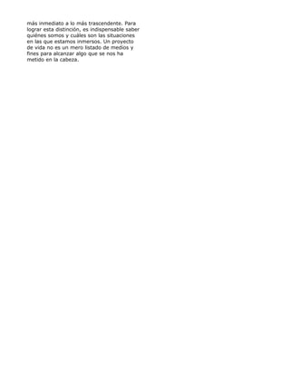 más inmediato a lo más trascendente. Para
lograr esta distinción, es indispensable saber
quiénes somos y cuáles son las situaciones
en las que estamos inmersos. Un proyecto
de vida no es un mero listado de medios y
fines para alcanzar algo que se nos ha
metido en la cabeza.
 