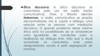 Ética discursiva: A ética discursiva se
caracteriza pelo uso da razão (razão
comunicativa). Para o filósofo alemão
Habermas, a razão comunicativa se propõe
descentralizada, isto é, supõe o diálogo, uma
relação entre as pessoas com mediação
discursiva. O grande problema desse sistema
ético está na possibilidade de se estabelecer
uma igualdade de condições para a
realização do diálogo livre, visto que a atual
sociedade se caracteriza mais pelas
desigualdades sociais e pela segregação de
minorias.
 