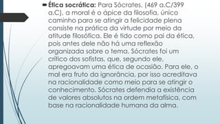Ética socrática: Para Sócrates, (469 a.C/399
a.C), a moral é o ápice da filosofia, único
caminho para se atingir a felicidade plena
consiste na prática da virtude por meio da
atitude filosófica. Ele é tido como pai da ética,
pois antes dele não há uma reflexão
organizada sobre o tema. Sócrates foi um
crítico dos sofistas, que, segundo ele,
apregoavam uma ética de ocasião. Para ele, o
mal era fruto da ignorância, por isso acreditava
na racionalidade como meio para se atingir o
conhecimento. Sócrates defendia a existência
de valores absolutos na ordem metafísica, com
base na racionalidade humana da alma.
 
