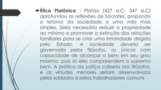 Ética Platônica : Platão (427 a.C- 347 a.C)
aprofundou as reflexões de Sócrates, propondo
o retorno da sociedade a uma vida mais
simples. Seria necessário reduzir a propriedade
ao mínimo e promover a extinção das relações
familiares para se criar uma irmandade dirigida
pelo Estado. A sociedade deveria ser
governada pelos filósofos, os únicos com
capacidade de alcançar o bem em seu grau
máximo, pois só eles compreendem o supremo
bem. A prática da justiça caberia aos filósofos,
e as virtudes menores seriam desenvolvidas
pelos soldados e pelos trabalhadores comuns
 
