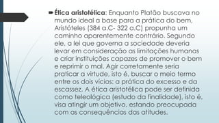 Ética aristotélica: Enquanto Platão buscava no
mundo ideal a base para a prática do bem,
Aristóteles (384 a.C- 322 a.C) propunha um
caminho aparentemente contrário. Segundo
ele, a lei que governa a sociedade deveria
levar em consideração as limitações humanas
e criar instituições capazes de promover o bem
e reprimir o mal. Agir corretamente seria
praticar a virtude, isto é, buscar o meio termo
entre os dois vícios: a prática do excesso e da
escassez. A ética aristotélica pode ser definida
como teleológica (estudo da finalidade), isto é,
visa atingir um objetivo, estando preocupada
com as consequências das atitudes.
 