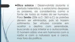 Ética estoica : Desenvolvido durante o
período helenístico, o estoicismo despreza
os prazeres, ao considerá-los como a
fonte de todos os males do ser humano.
Para Zenão (336 a.C- 263 a.C) as paixões
devem ser eliminadas, pois só trazem
sofrimento. Ser virtuoso consiste em
aceitar o destino com serenidade,
buscando a paz interior e o autocontrole.
O homem sábio vive em harmonia com a
razão e com a natureza que o cerca,
mas fora da política.
 