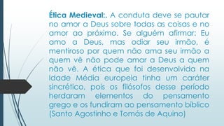 Ética Medieval:. A conduta deve se pautar
no amor a Deus sobre todas as coisas e no
amor ao próximo. Se alguém afirmar: Eu
amo a Deus, mas odiar seu irmão, é
mentiroso por quem não ama seu irmão a
quem vê não pode amar a Deus a quem
não vê. A ética que foi desenvolvida na
Idade Média europeia tinha um caráter
sincrético, pois os filósofos desse período
herdaram elementos do pensamento
grego e os fundiram ao pensamento bíblico
(Santo Agostinho e Tomás de Aquino)
 