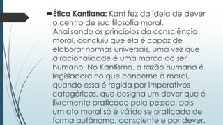 Ética Kantiana: Kant fez da ideia de dever
o centro de sua filosofia moral.
Analisando os princípios da consciência
moral, concluiu que ela é capaz de
elaborar normas universais, uma vez que
a racionalidade é uma marca do ser
humano. No Kantismo, a razão humana é
legisladora no que concerne à moral,
quando essa é regida por imperativos
categóricos, que designa um dever que é
livremente praticado pela pessoa, pois
um ato moral só é válido se praticado de
forma autônoma, consciente e por dever.
 