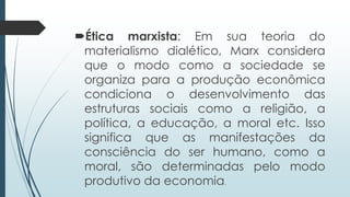 Ética marxista: Em sua teoria do
materialismo dialético, Marx considera
que o modo como a sociedade se
organiza para a produção econômica
condiciona o desenvolvimento das
estruturas sociais como a religião, a
política, a educação, a moral etc. Isso
significa que as manifestações da
consciência do ser humano, como a
moral, são determinadas pelo modo
produtivo da economia.
 