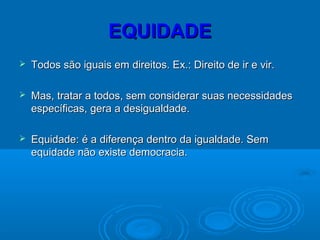 EQUIDADEEQUIDADE
 Todos são iguais em direitos. Ex.: Direito de ir e vir.Todos são iguais em direitos. Ex.: Direito de ir e vir.
 Mas, tratar a todos, sem considerar suas necessidadesMas, tratar a todos, sem considerar suas necessidades
específicas, gera a desigualdade.específicas, gera a desigualdade.
 Equidade: é a diferença dentro da igualdade. SemEquidade: é a diferença dentro da igualdade. Sem
equidade não existe democracia.equidade não existe democracia.
 