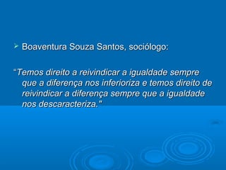  Boaventura Souza Santos, sociólogo:Boaventura Souza Santos, sociólogo:
““Temos direito a reivindicar a igualdade sempreTemos direito a reivindicar a igualdade sempre
que a diferença nos inferioriza e temos direito deque a diferença nos inferioriza e temos direito de
reivindicar a diferença sempre que a igualdadereivindicar a diferença sempre que a igualdade
nos descaracteriza."nos descaracteriza."
 