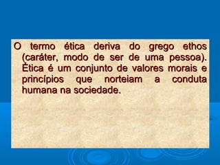 O termo ética deriva do grego ethosO termo ética deriva do grego ethos
(caráter, modo de ser de uma pessoa).(caráter, modo de ser de uma pessoa).
Ética é um conjunto de valores morais eÉtica é um conjunto de valores morais e
princípios que norteiam a condutaprincípios que norteiam a conduta
humana na sociedade.humana na sociedade.
 