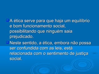  A ética serve para que haja um equilíbrioA ética serve para que haja um equilíbrio
e bom funcionamento social,e bom funcionamento social,
possibilitando que ninguém saiapossibilitando que ninguém saia
prejudicado.prejudicado.
 Neste sentido, a ética, embora não possaNeste sentido, a ética, embora não possa
ser confundida com as leis, estáser confundida com as leis, está
relacionada com o sentimento de justiçarelacionada com o sentimento de justiça
social.social.
 