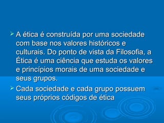  A ética é construída por uma sociedadeA ética é construída por uma sociedade
com base nos valores históricos ecom base nos valores históricos e
culturais. Do ponto de vista da Filosofia, aculturais. Do ponto de vista da Filosofia, a
Ética é uma ciência que estuda os valoresÉtica é uma ciência que estuda os valores
e princípios morais de uma sociedade ee princípios morais de uma sociedade e
seus grupos.seus grupos.
 Cada sociedade e cada grupo possuemCada sociedade e cada grupo possuem
seus próprios códigos de éticaseus próprios códigos de ética
 