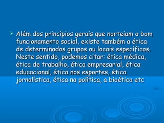  Além dos princípios gerais que norteiam o bomAlém dos princípios gerais que norteiam o bom
funcionamento social, existe também a éticafuncionamento social, existe também a ética
de determinados grupos ou locais específicos.de determinados grupos ou locais específicos.
Neste sentido, podemos citar: ética médica,Neste sentido, podemos citar: ética médica,
ética de trabalho, ética empresarial, éticaética de trabalho, ética empresarial, ética
educacional, ética nos esportes, éticaeducacional, ética nos esportes, ética
jornalística, ética na política, a bioética etcjornalística, ética na política, a bioética etc
 