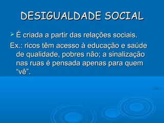DESIGUALDADE SOCIALDESIGUALDADE SOCIAL
 É criada a partir das relações sociais.É criada a partir das relações sociais.
Ex.: ricos têm acesso à educação e saúdeEx.: ricos têm acesso à educação e saúde
de qualidade, pobres não; a sinalizaçãode qualidade, pobres não; a sinalização
nas ruas é pensada apenas para quemnas ruas é pensada apenas para quem
“vê”.“vê”.
 