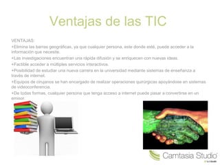 Ventajas de las TIC 
VENTAJAS: 
+Elimina las barras geográficas, ya que cualquier persona, este donde esté, puede acceder a la 
información que necesite. 
+Las investigaciones encuentran una rápida difusión y se enriquecen con nuevas ideas. 
+Factible acceder a múltiples servicios interactivos. 
+Posibilidad de estudiar una nueva carrera en la universidad mediante sistemas de enseñanza a 
través de internet. 
+Equipos de cirujanos se han encargado de realizar operaciones quirúrgicas apoyándose en sistemas 
de videoconferencia. 
+De todas formas, cualquier persona que tenga acceso a internet puede pasar a convertirse en un 
emisor. 
 