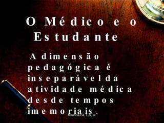 O Médico e o Estudante  A dimensão pedagógica é inseparável da atividade médica desde tempos imemoriais .   Miranda-Sá, L.S. Jr. 