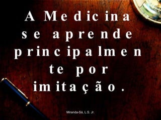 A Medicina se aprende principalmente por imitação. Miranda-Sá, L.S. Jr. 