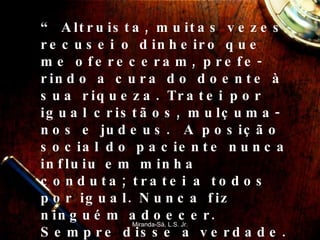 “  Altruista, muitas vezes recusei o dinheiro que me ofereceram, prefe-rindo a cura do doente à sua riqueza. Tratei por igual cristãos, mulçuma-nos e judeus.  A posição social do paciente nunca influiu em minha conduta; tratei a todos por igual. Nunca fiz ninguém adoecer. Sempre disse a verdade. Não favoreci boticário algum, a não ser baseado no caráter e na competência ” Miranda-Sá, L.S. Jr. 