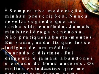 “ Sempre tive moderação em minhas prescrições. Nunca revelei segredo que me tenha sido confiado. Jamais ministrei droga venenosa. Não pratiquei aborta-mentos. Em suma, nada fiz que fosse indigno de um médico honrado e distinto. Fui diligente e jamais abandonei o estudo de bons autores. Os muitos estudantes que me procuraram foram como filhos para mim; fiz o que pude para treiná-los e lhes ensinar a boa conduta.” Miranda-Sá, L.S. Jr. 