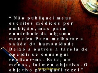 “ Não publiquei meus escritos médicos por ambição, mas para contribuir de alguma maneira Para melhorar a saúde da humanidade. Deixo a outros a tarefa de decidir se consegui realizar-me. Este, ao menos, foi meu objetivo. O objetivo pelo qual rezei.” [email_address] 