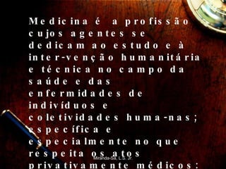 Medicina é  a profissão cujos agentes se dedicam ao estudo e à inter-venção humanitária e técnica no campo da saúde e das enfermidades de indivíduos e coletividades huma-nas; específica e especialmente no que respeita os atos privativamente médicos: isto é, o diagnóstico das enfermidades e o tratamento dos enfermos, além dos demais atos profissionais decorrentes destes.  Miranda-Sá, L.S. Jr. 