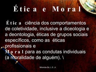 Ética e Moral  Ética  ciência dos comportamentos de coletividade, inclusive a diceologia e a deontologia, éticas de grupos sociais específicos, como as  éticas profissionais e  Moral  para as condutas individuais (a moralidade de alguém). \ Miranda-Sá, L.S. Jr. 