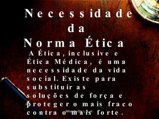 Necessidade da  Norma Ética  A Ética, inclusive e Ética Médica,  é uma necessidade da vida social. Existe para substituir as soluções de força e proteger o mais fraco contra o mais forte.   Miranda-Sá, L.S. Jr. 