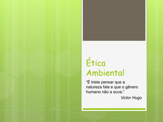 Ética
Ambiental
“É triste pensar que a
natureza fala e que o gênero
humano não a ouve.”
Victor Hugo
 
