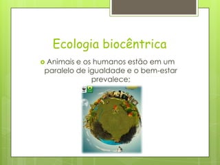 Ecologia biocêntrica
 Animais e os humanos estão em um
paralelo de igualdade e o bem-estar
prevalece;
 