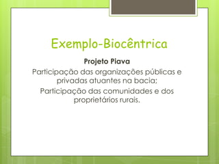 Exemplo-Biocêntrica
Projeto Piava
Participação das organizações públicas e
privadas atuantes na bacia;
Participação das comunidades e dos
proprietários rurais.
 