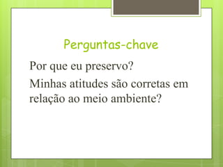 Perguntas-chave
Por que eu preservo?
Minhas atitudes são corretas em
relação ao meio ambiente?
 