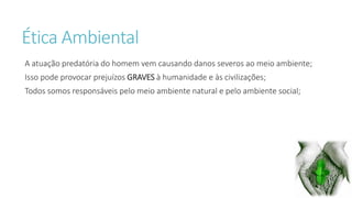 Ética Ambiental 
A atuação predatória do homem vem causando danos severos ao meio ambiente; 
Isso pode provocar prejuízos GRAVES à humanidade e às civilizações; 
Todos somos responsáveis pelo meio ambiente natural e pelo ambiente social; 
 